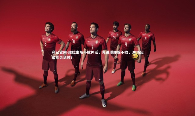 利记官网-维拉主场不败神话，先进球即保不败，30场纪录能否延续？