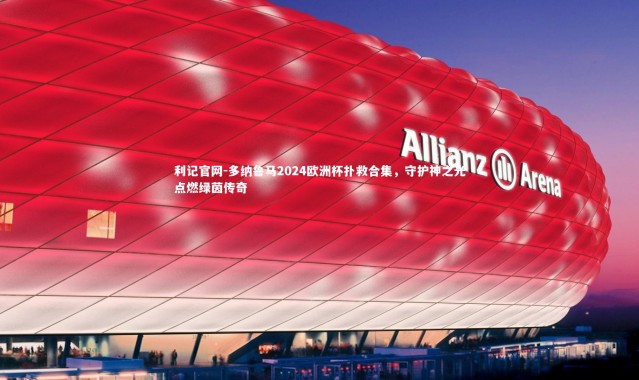 利记官网-多纳鲁马2024欧洲杯扑救合集，守护神之光点燃绿茵传奇