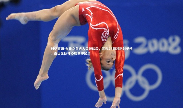 利记官网-金靴之争进入关键阶段，瓦科25球领跑射手榜，泰山全队齐心助其冲纪录