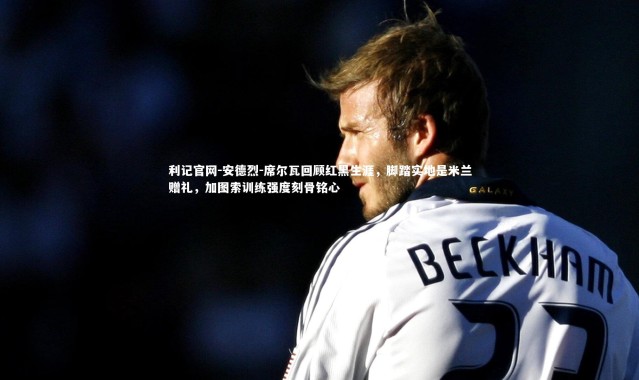 利记官网-安德烈-席尔瓦回顾红黑生涯，脚踏实地是米兰赠礼，加图索训练强度刻骨铭心