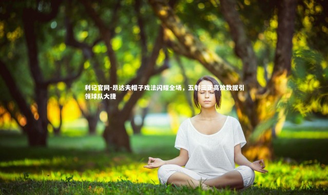 利记官网-昂达夫帽子戏法闪耀全场，五射三正高效数据引领球队大捷