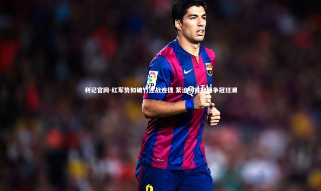 利记官网-红军势如破竹连战连捷 紧追榜首掀起争冠狂潮