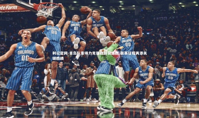 利记官网-青岛队客场力克强敌斩获连胜 联赛征程再添关键胜绩