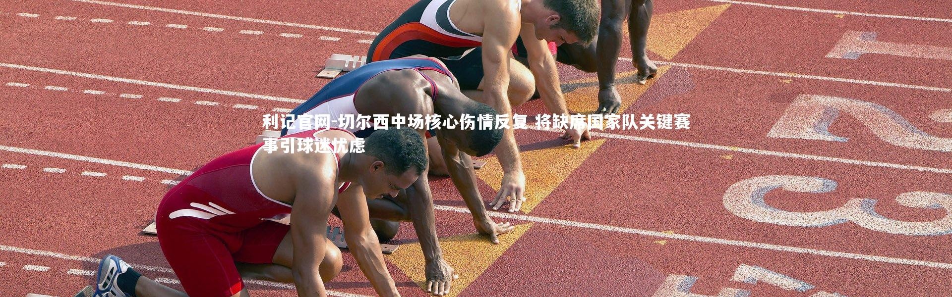 利记官网-切尔西中场核心伤情反复 将缺席国家队关键赛事引球迷忧虑