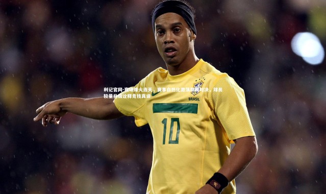 利记官网-赛场烽火连天，赛事白热化激荡巅峰对决，球员较量升级诠释竞技真谛