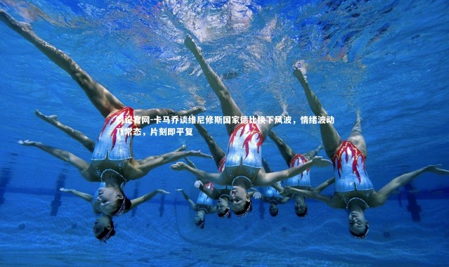 利记官网-卡马乔谈维尼修斯国家德比换下风波，情绪波动乃常态，片刻即平复