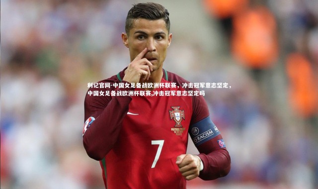利记官网-中国女足备战欧洲杯联赛，冲击冠军意志坚定，中国女足备战欧洲杯联赛,冲击冠军意志坚定吗