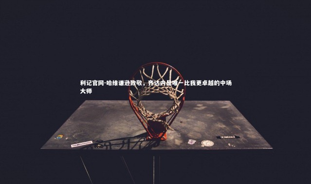 利记官网-哈维谦逊致敬，齐达内是唯一比我更卓越的中场大师