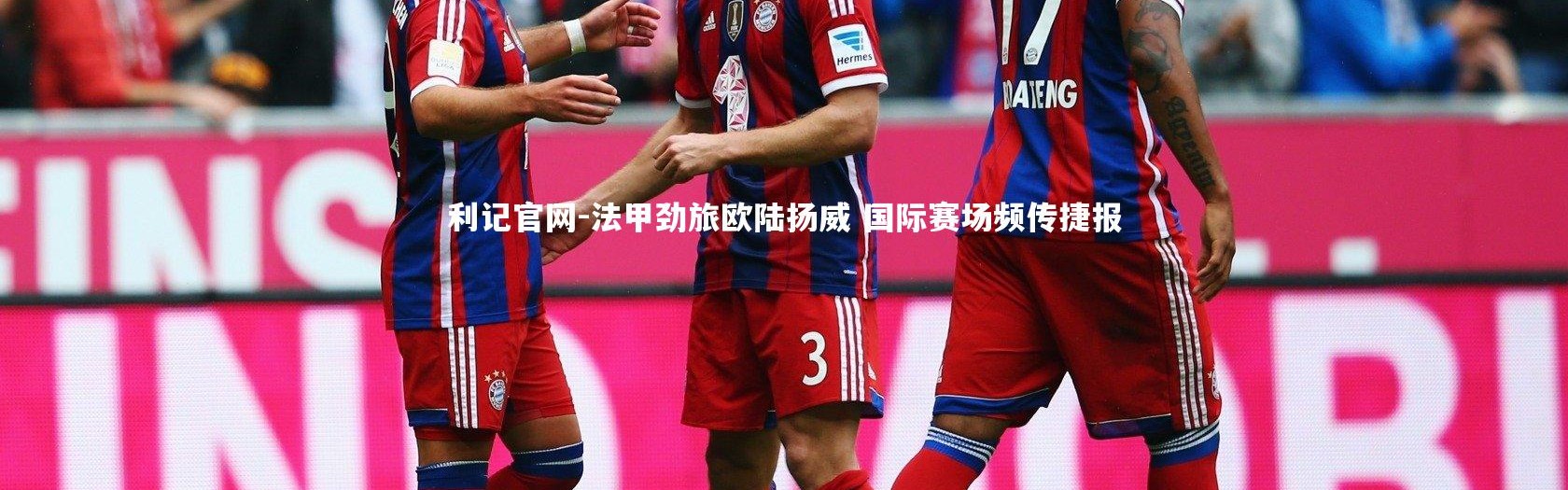 利记官网-法甲劲旅欧陆扬威 国际赛场频传捷报