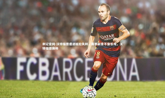 利记官网-沃特福德遭遇尴尬失利，赛季前景不容乐观，沃特福德换帅