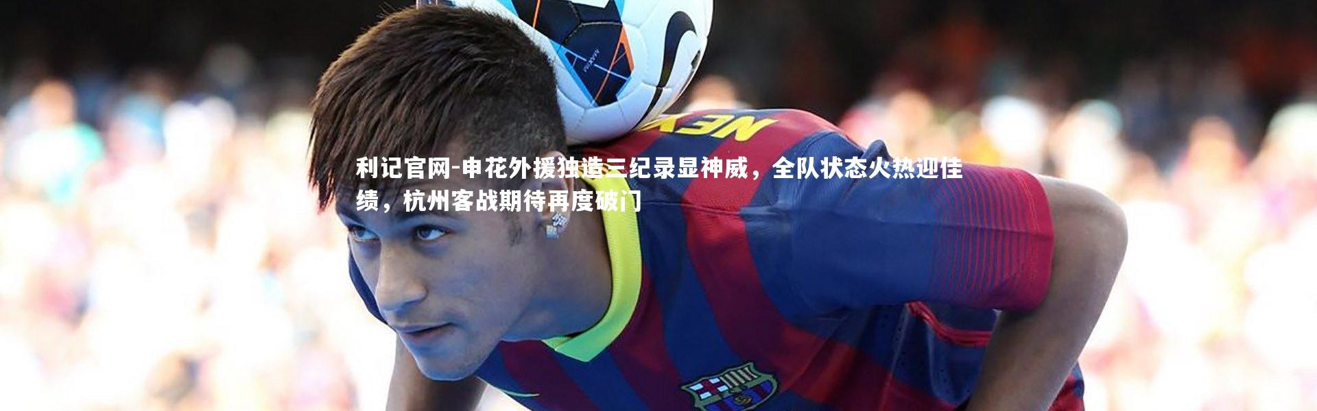 利记官网-申花外援独造三纪录显神威，全队状态火热迎佳绩，杭州客战期待再度破门