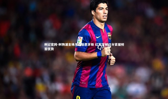利记官网-利物浦主场力克伯恩茅斯 红军坚韧三分紧握榜首优势