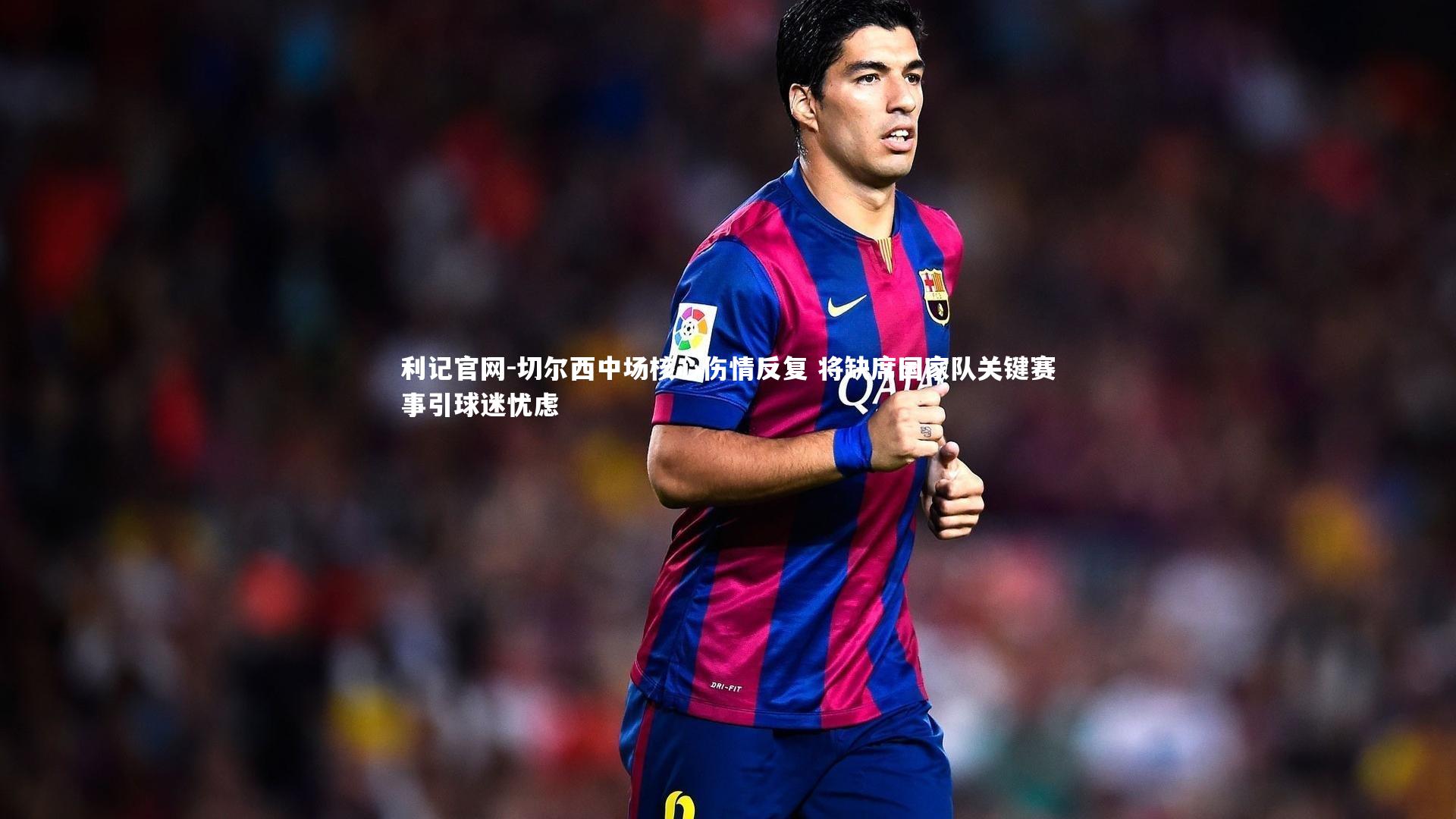 切尔西中场核心伤情反复 将缺席国家队关键赛事引球迷忧虑