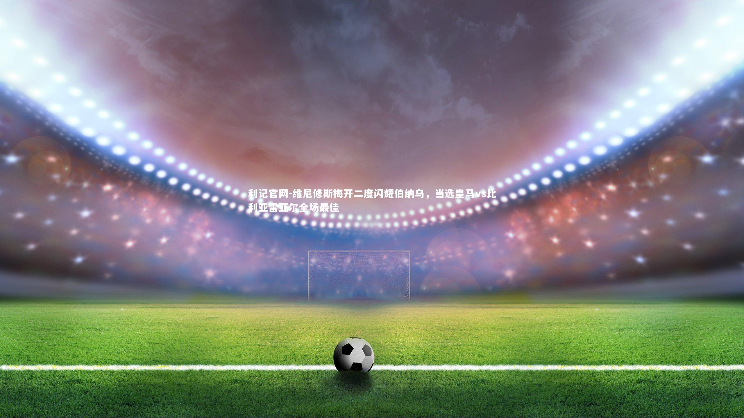 维尼修斯梅开二度闪耀伯纳乌,当选皇马vs比利亚雷亚尔全场最佳